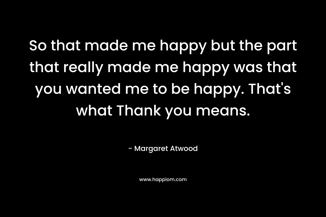 So that made me happy but the part that really made me happy was that you wanted me to be happy. That’s what Thank you means. – Margaret Atwood