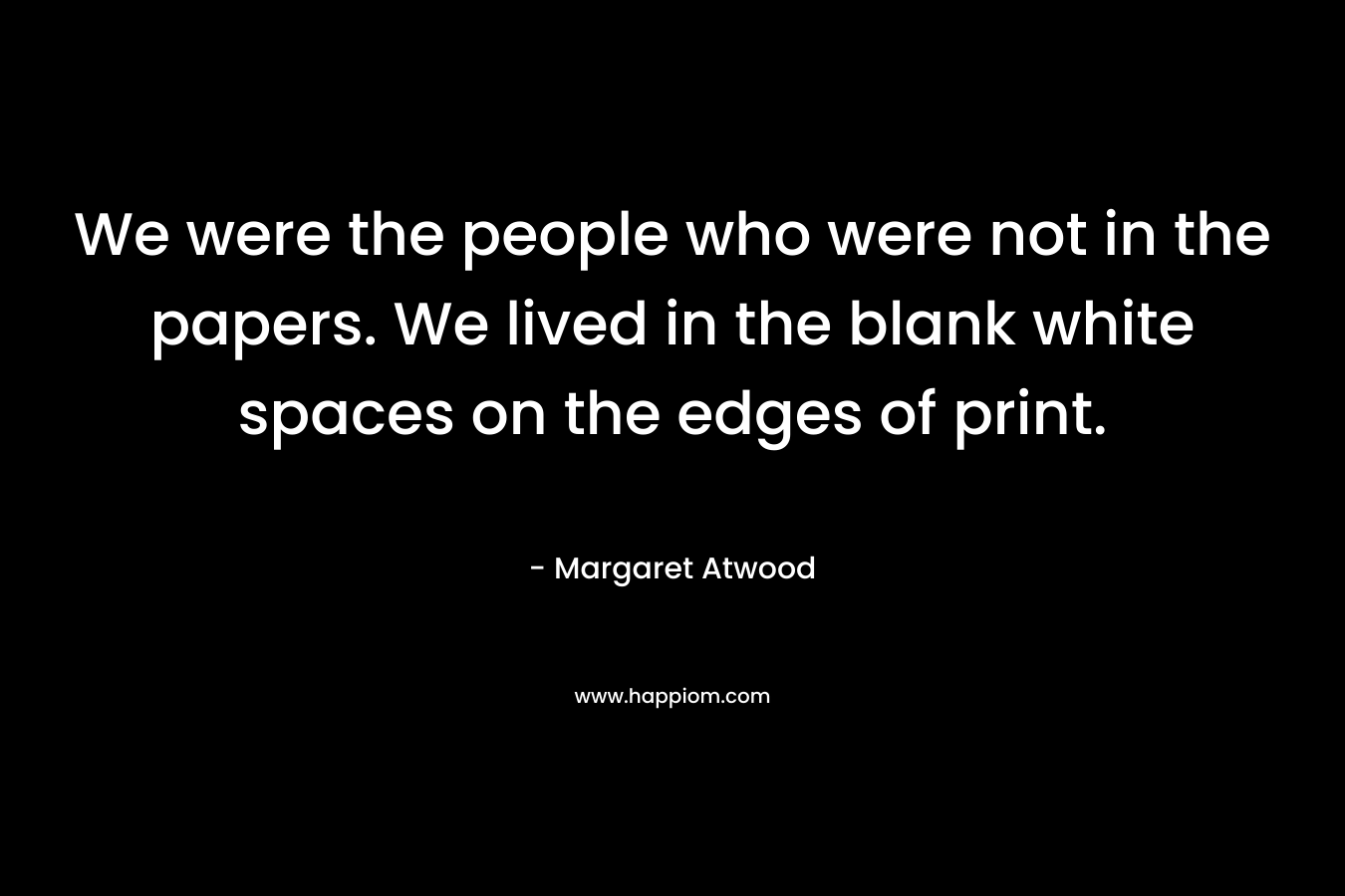 We were the people who were not in the papers. We lived in the blank white spaces on the edges of print.