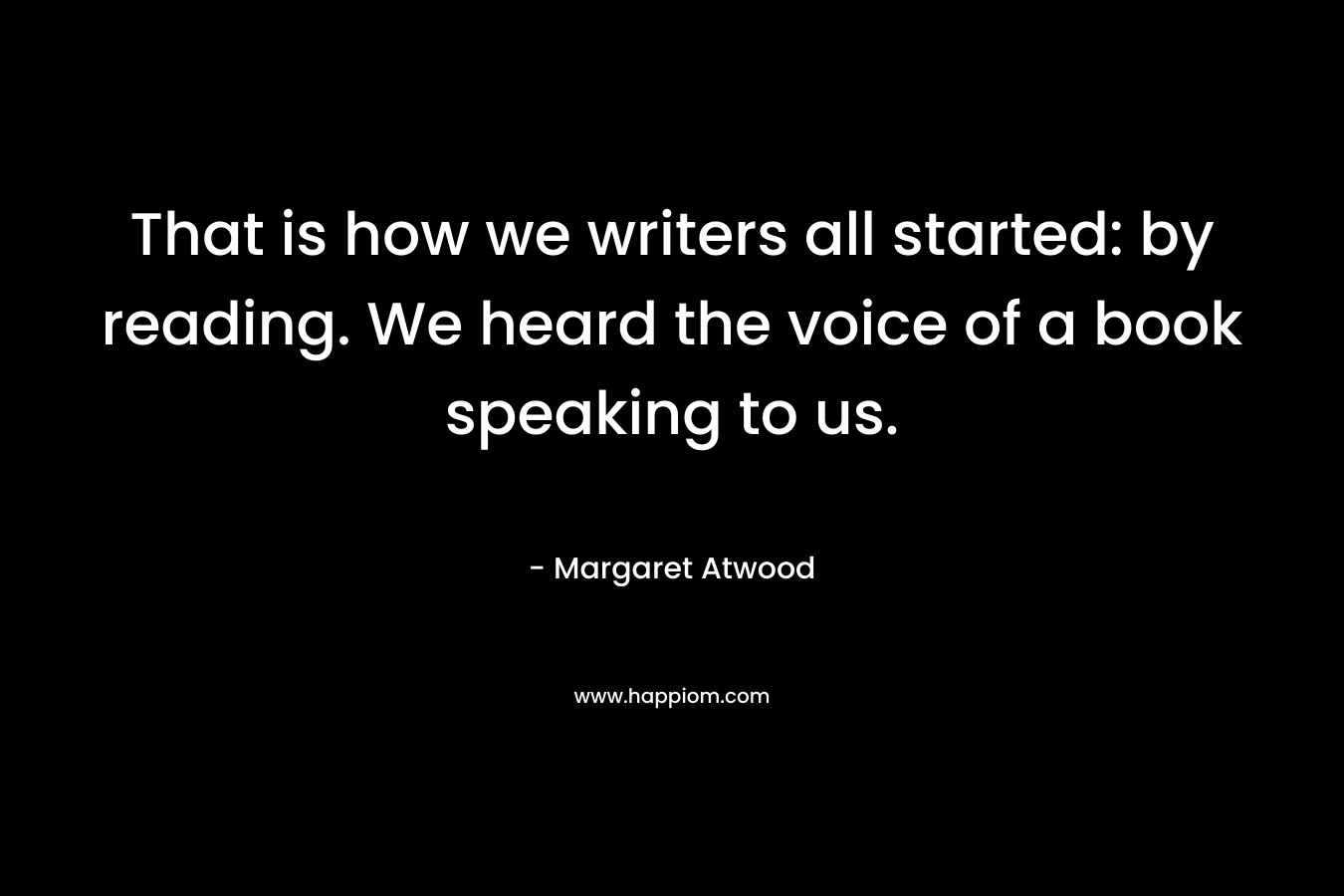 That is how we writers all started: by reading. We heard the voice of a book speaking to us.