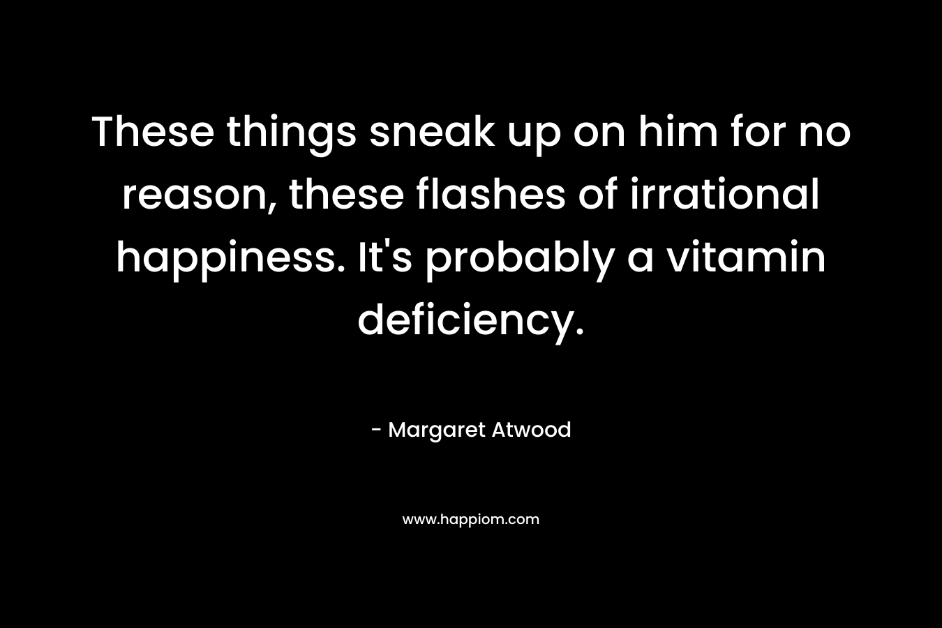 These things sneak up on him for no reason, these flashes of irrational happiness. It’s probably a vitamin deficiency. – Margaret Atwood