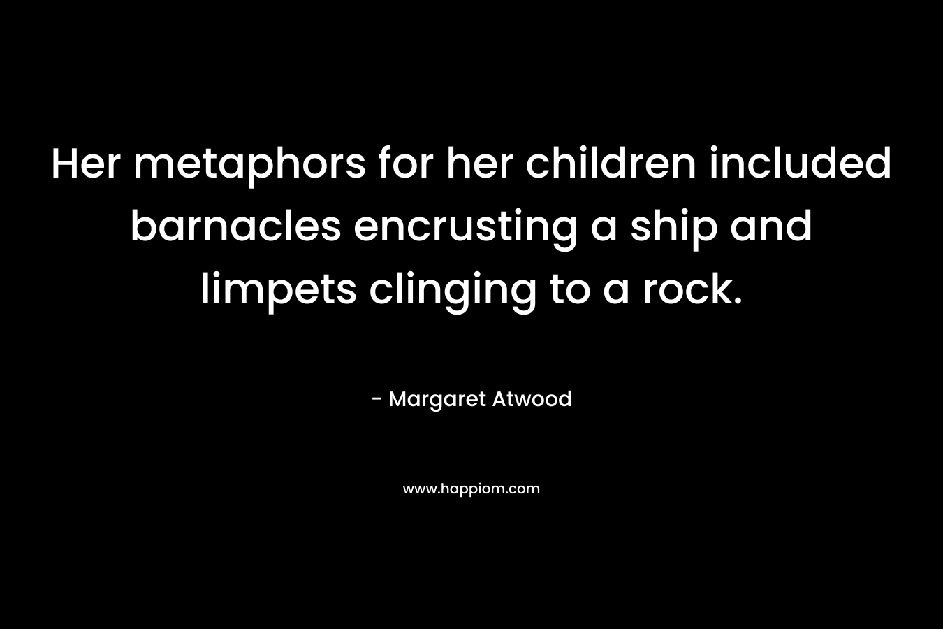 Her metaphors for her children included barnacles encrusting a ship and limpets clinging to a rock. – Margaret Atwood