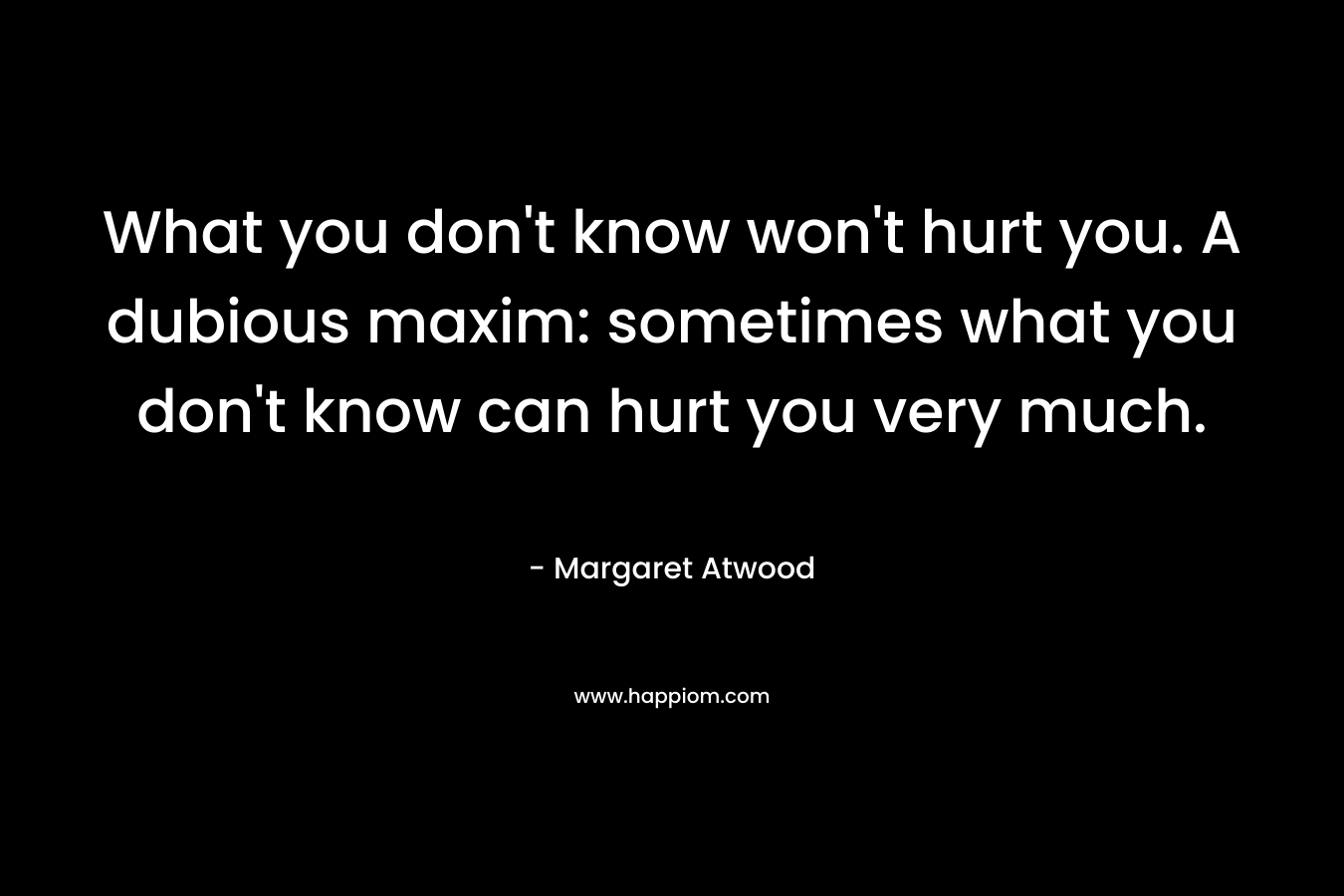 What you don’t know won’t hurt you. A dubious maxim: sometimes what you don’t know can hurt you very much. – Margaret Atwood
