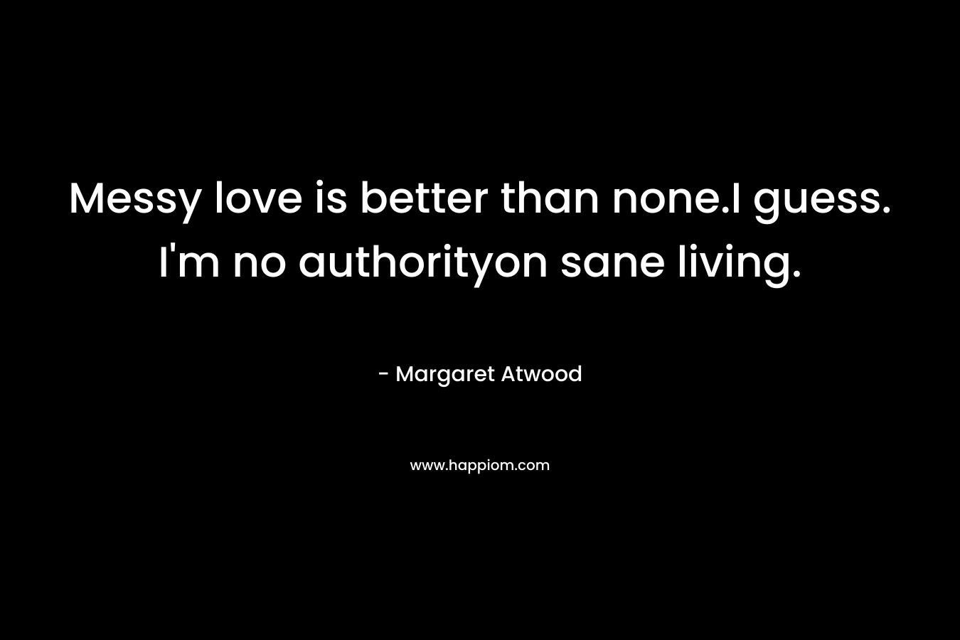 Messy love is better than none.I guess. I’m no authorityon sane living. – Margaret Atwood