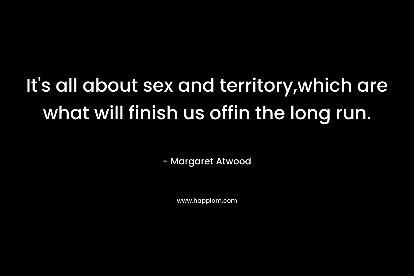 It's all about sex and territory,which are what will finish us offin the long run.
