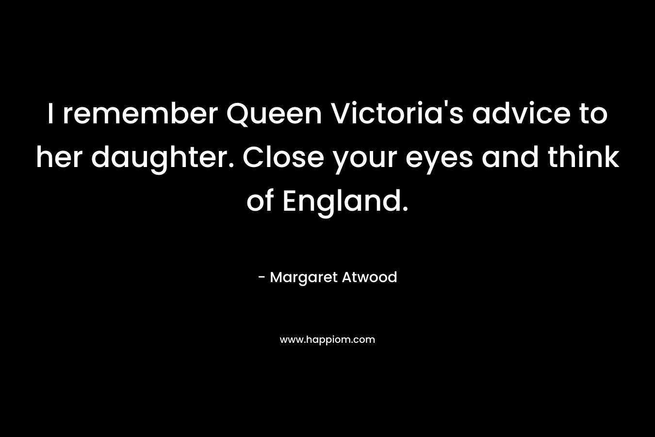 I remember Queen Victoria's advice to her daughter. Close your eyes and think of England.