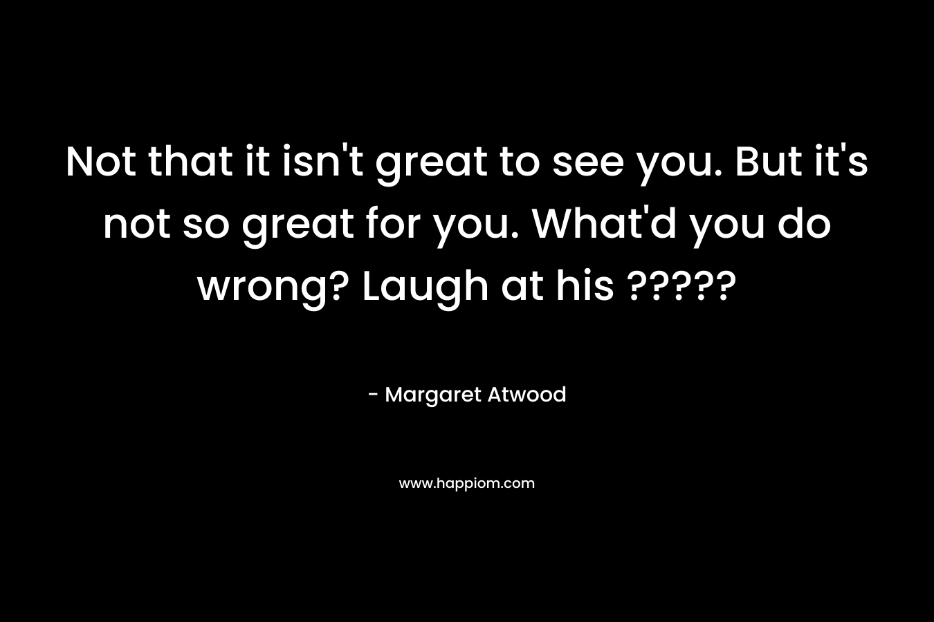 Not that it isn’t great to see you. But it’s not so great for you. What’d you do wrong? Laugh at his ????? – Margaret Atwood
