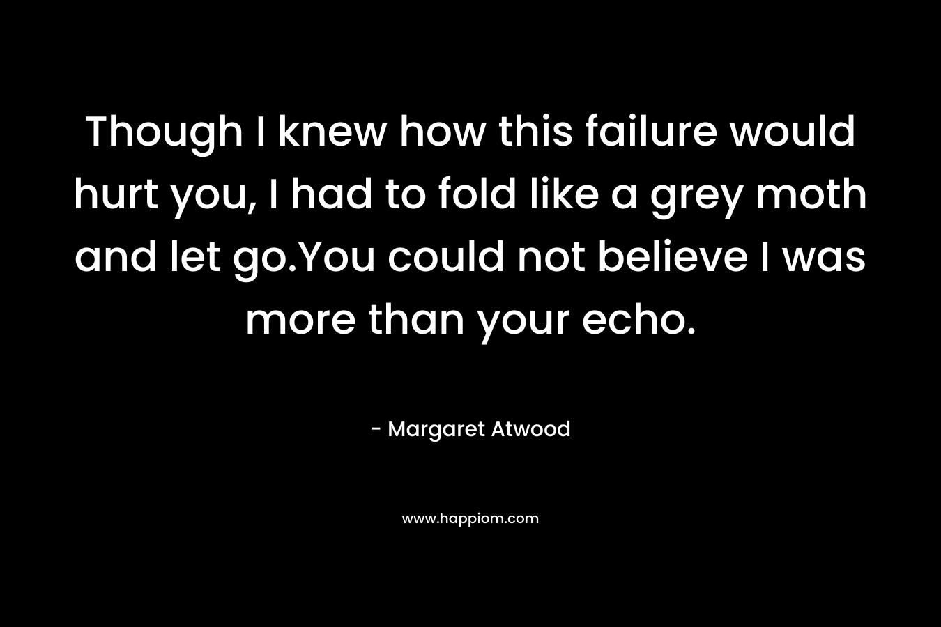 Though I knew how this failure would hurt you, I had to fold like a grey moth and let go.You could not believe I was more than your echo. – Margaret Atwood