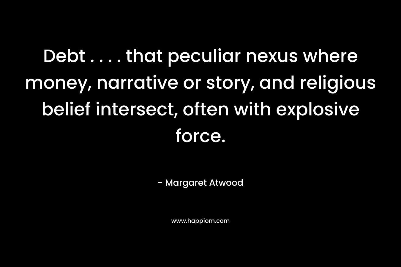 Debt . . . . that peculiar nexus where money, narrative or story, and religious belief intersect, often with explosive force. – Margaret Atwood