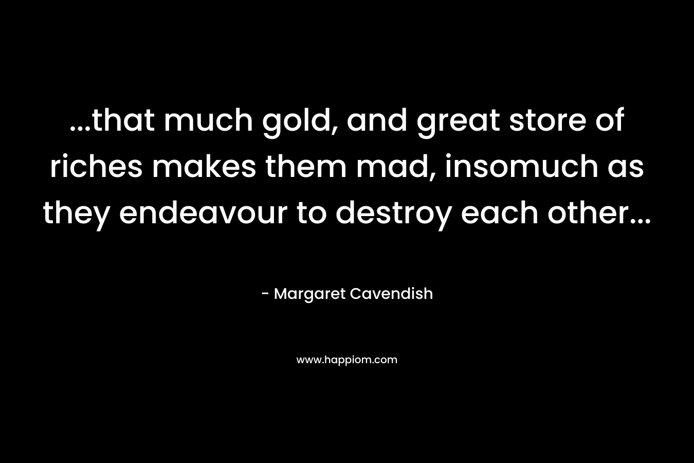 …that much gold, and great store of riches makes them mad, insomuch as they endeavour to destroy each other… – Margaret Cavendish