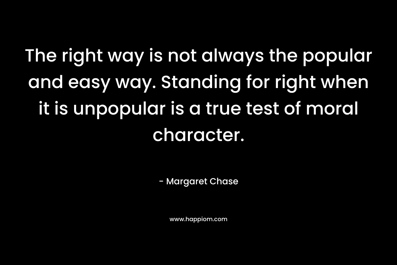 The right way is not always the popular and easy way. Standing for right when it is unpopular is a true test of moral character. – Margaret Chase