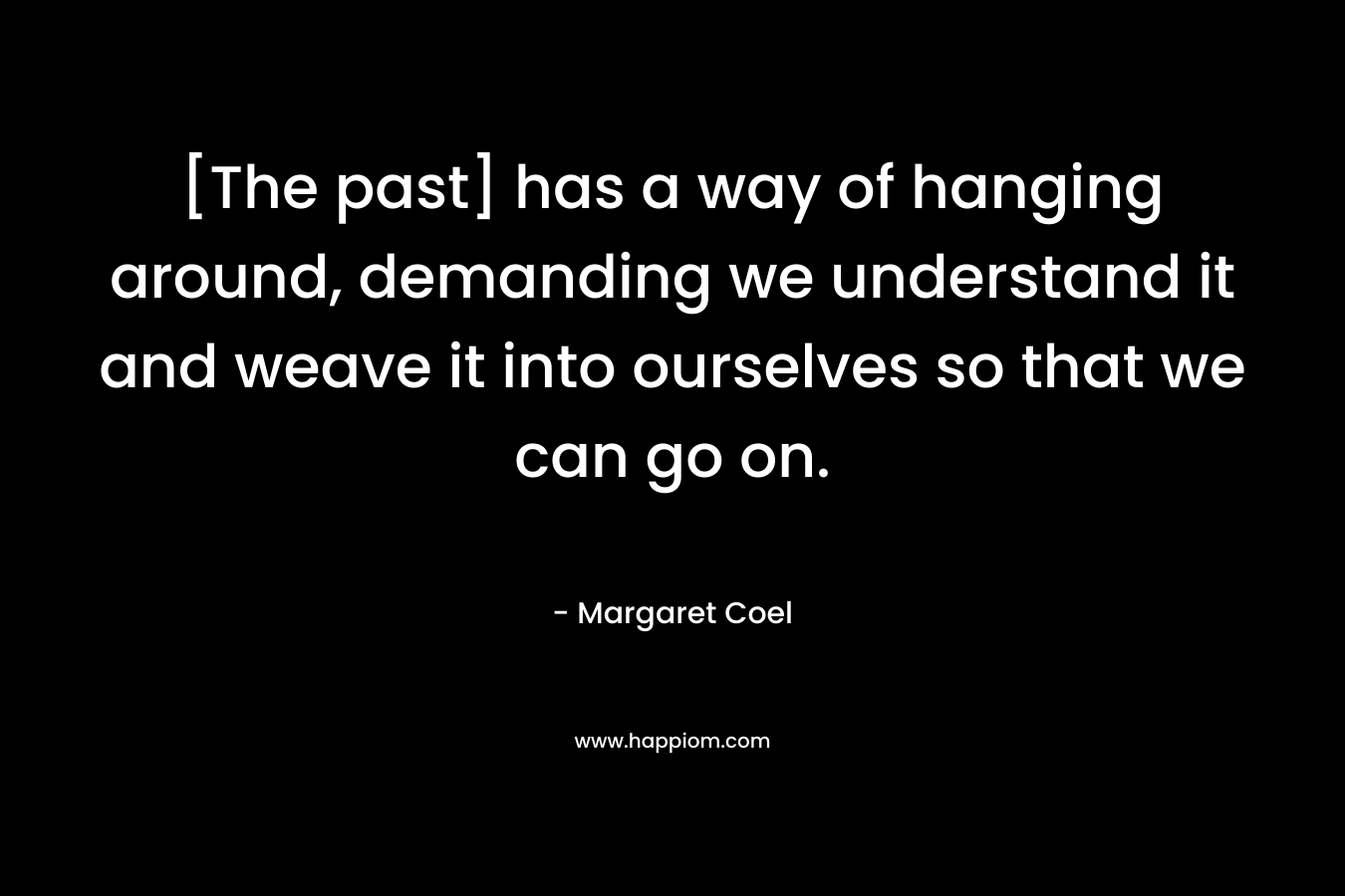 [The past] has a way of hanging around, demanding we understand it and weave it into ourselves so that we can go on. – Margaret Coel