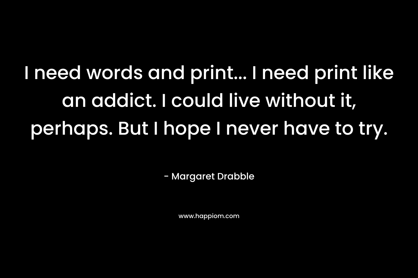 I need words and print... I need print like an addict. I could live without it, perhaps. But I hope I never have to try.
