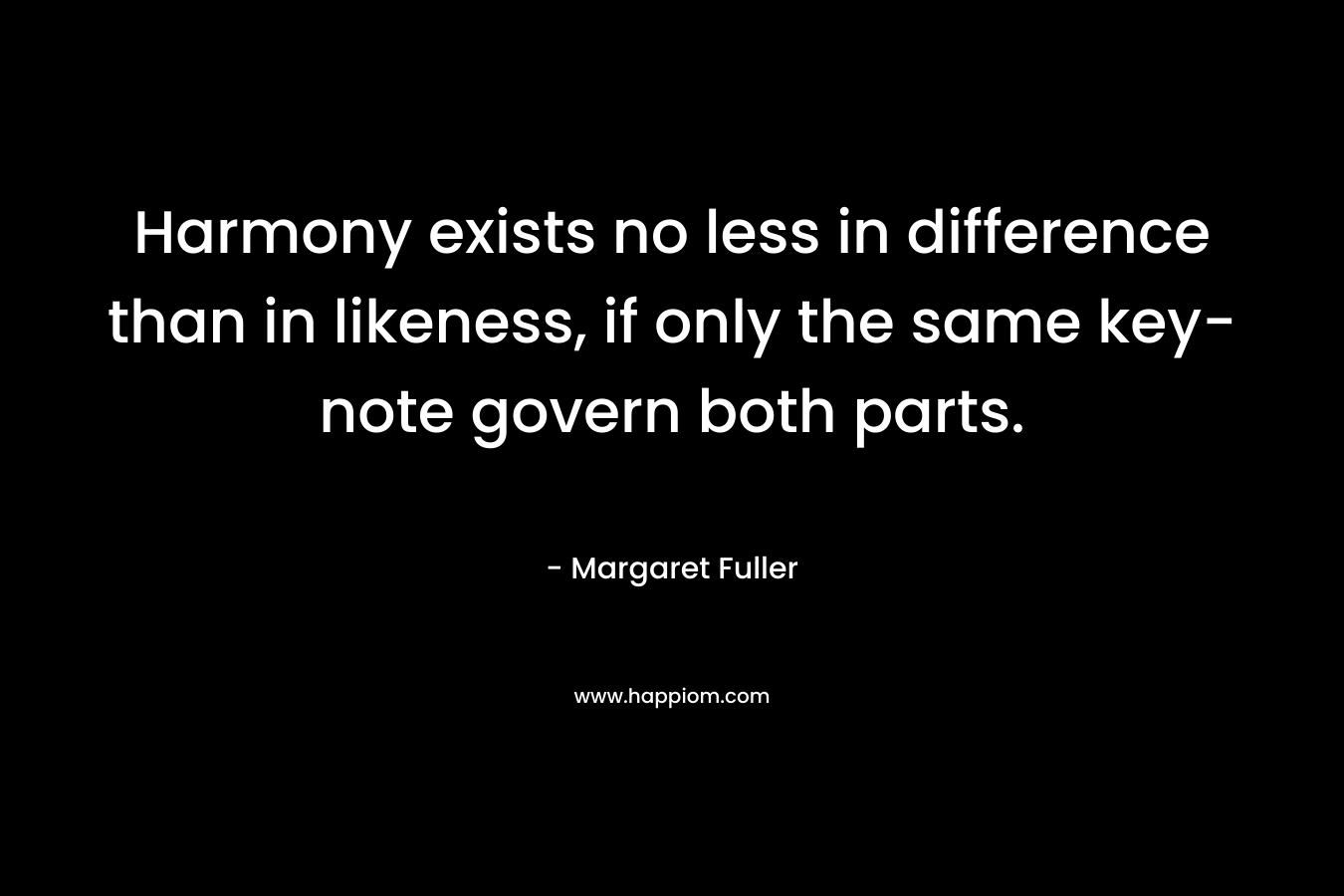Harmony exists no less in difference than in likeness, if only the same key-note govern both parts. – Margaret Fuller