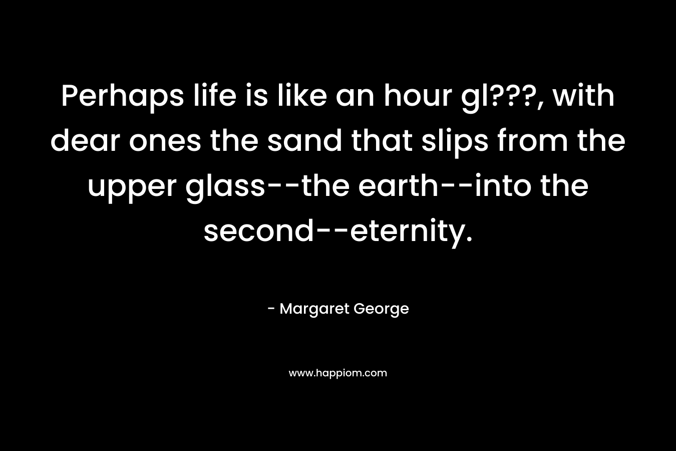 Perhaps life is like an hour gl???, with dear ones the sand that slips from the upper glass--the earth--into the second--eternity.