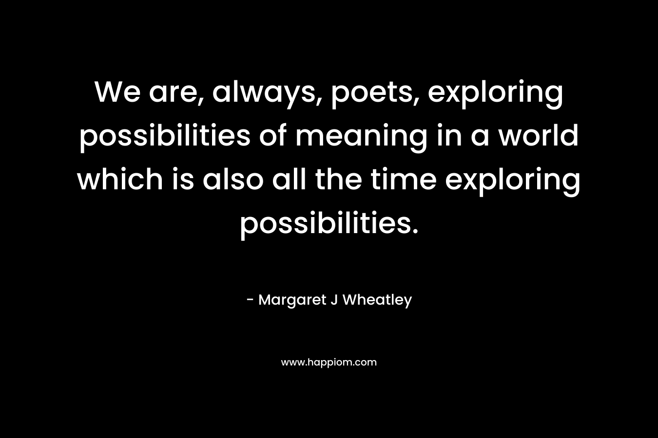 We are, always, poets, exploring possibilities of meaning in a world which is also all the time exploring possibilities. – Margaret J Wheatley