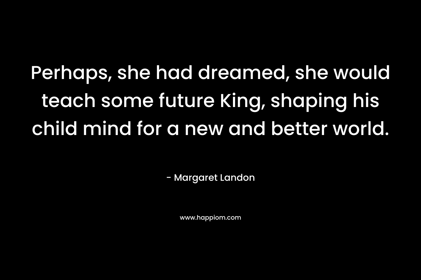 Perhaps, she had dreamed, she would teach some future King, shaping his child mind for a new and better world. – Margaret Landon