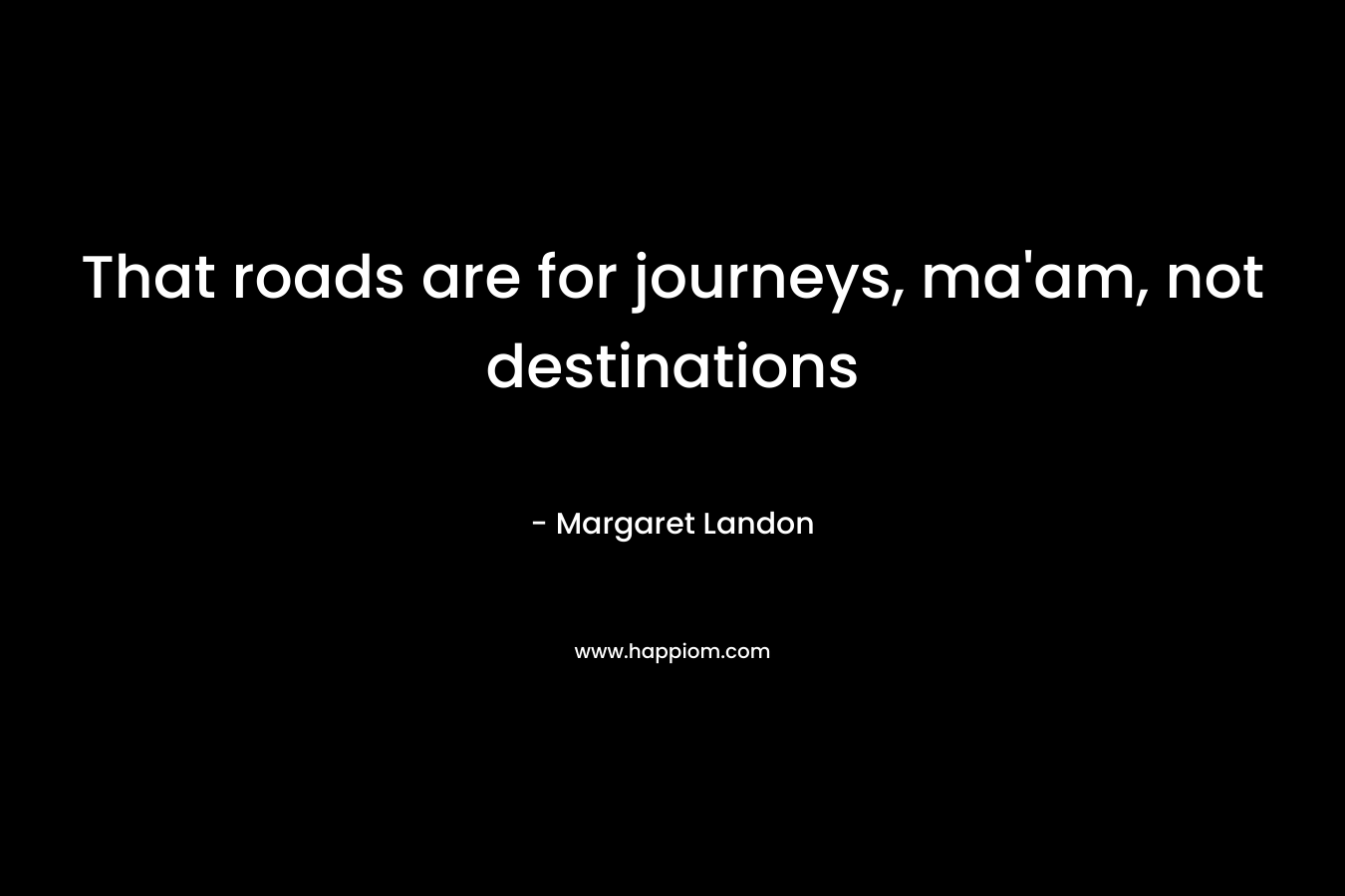 That roads are for journeys, ma’am, not destinations – Margaret Landon
