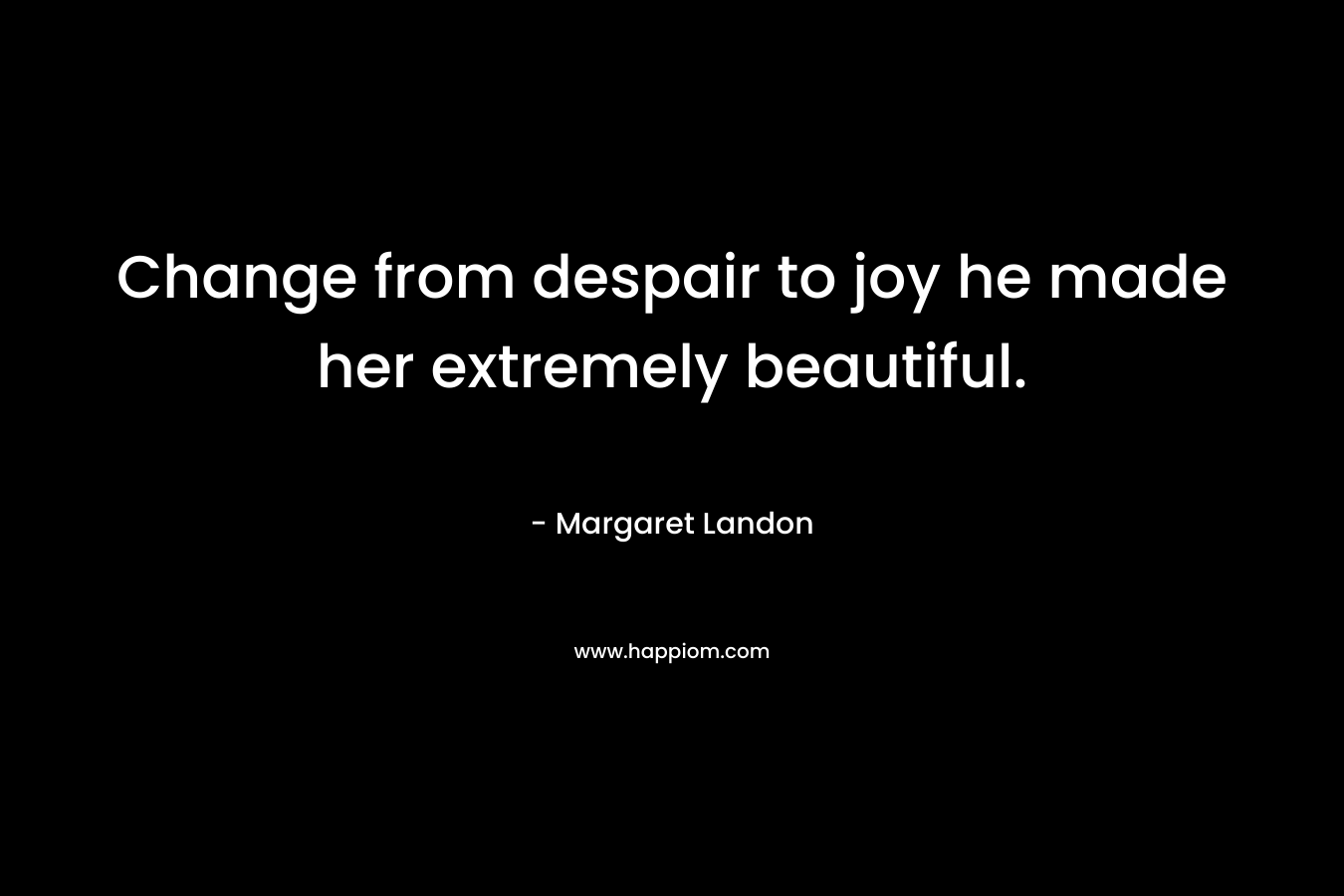 Change from despair to joy he made her extremely beautiful. – Margaret Landon