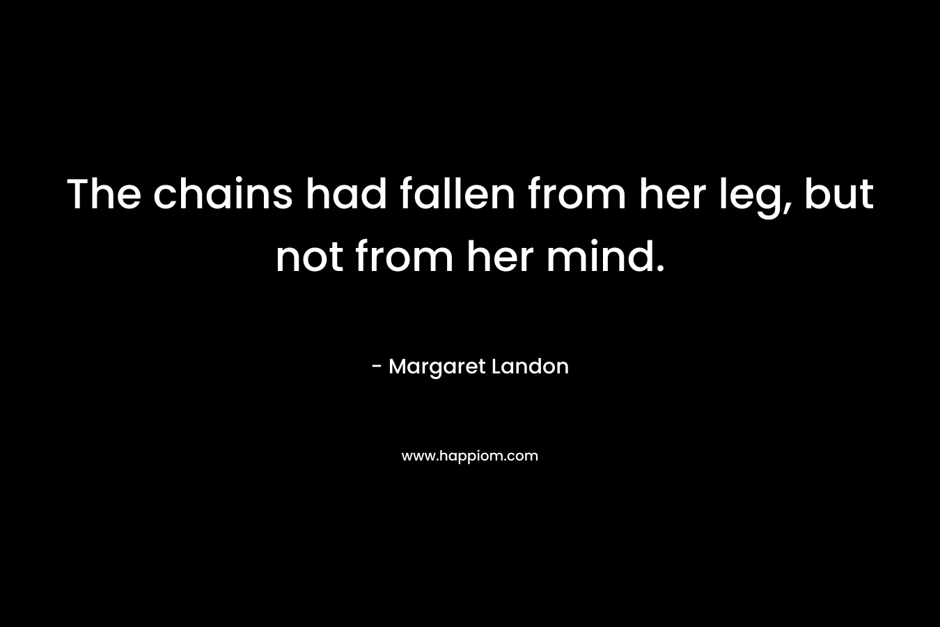 The chains had fallen from her leg, but not from her mind. – Margaret Landon