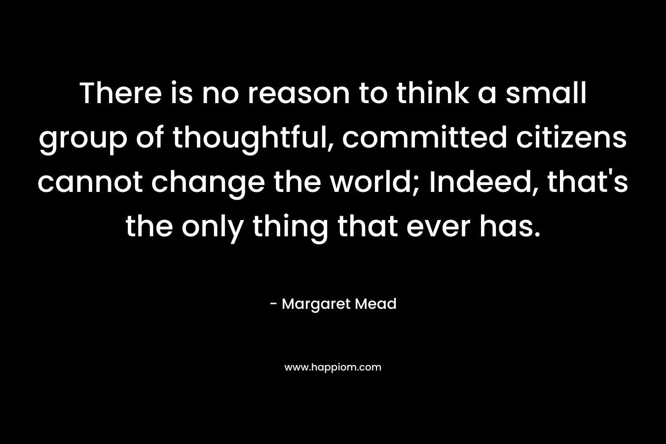 There is no reason to think a small group of thoughtful, committed citizens cannot change the world; Indeed, that's the only thing that ever has.