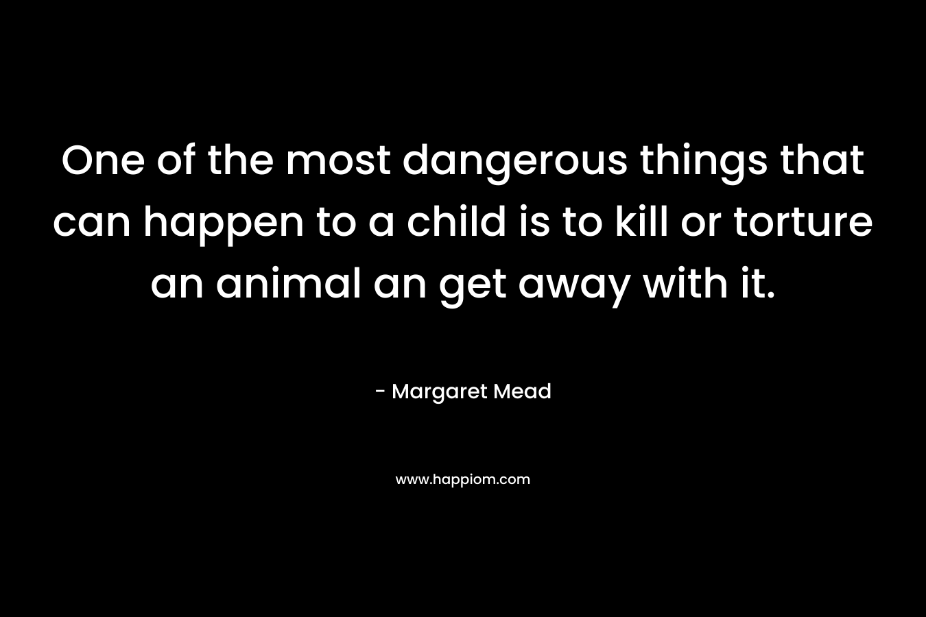 One of the most dangerous things that can happen to a child is to kill or torture an animal an get away with it. – Margaret Mead