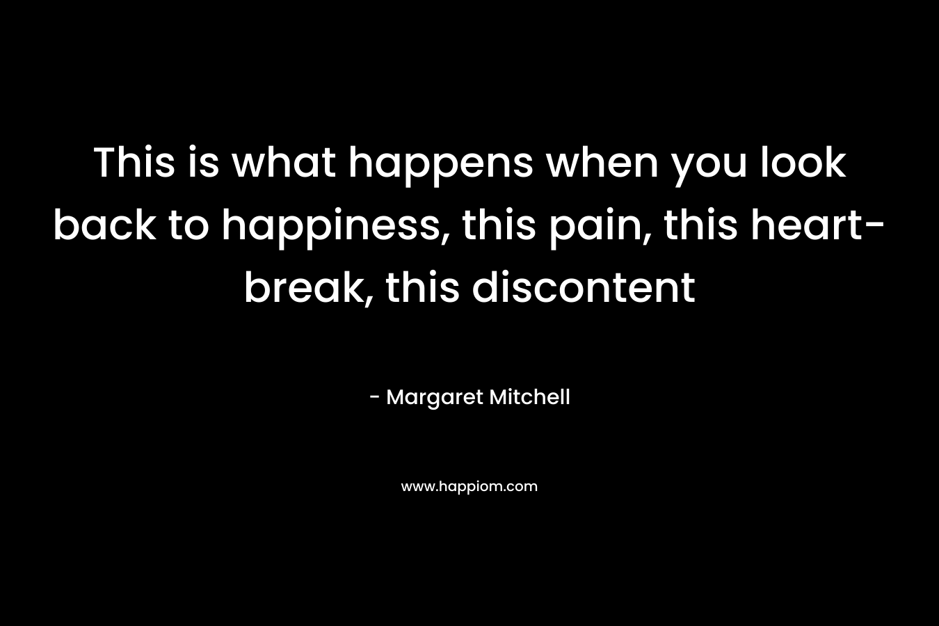 This is what happens when you look back to happiness, this pain, this heart-break, this discontent