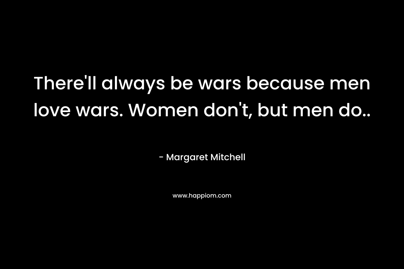 There'll always be wars because men love wars. Women don't, but men do..