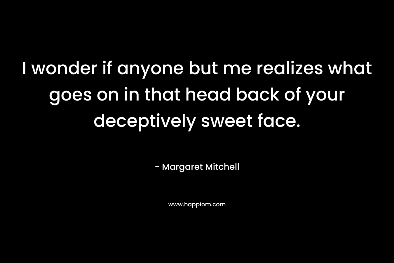 I wonder if anyone but me realizes what goes on in that head back of your deceptively sweet face.