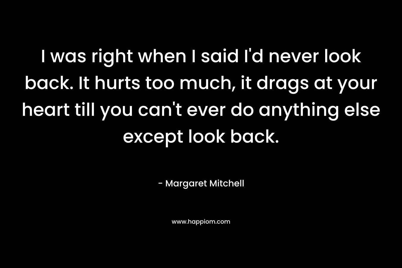 I was right when I said I’d never look back. It hurts too much, it drags at your heart till you can’t ever do anything else except look back. – Margaret Mitchell