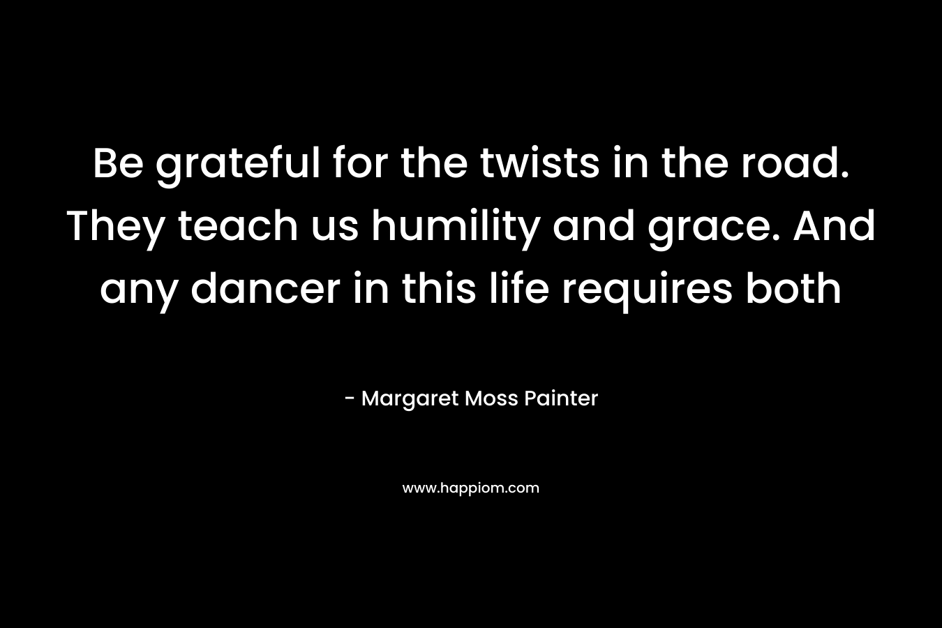 Be grateful for the twists in the road. They teach us humility and grace. And any dancer in this life requires both – Margaret Moss Painter