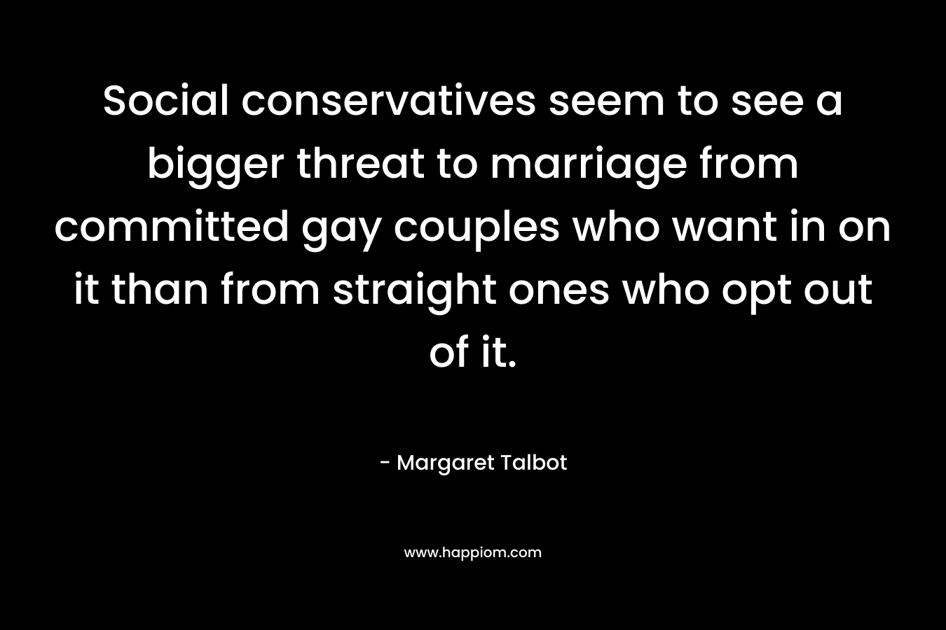 Social conservatives seem to see a bigger threat to marriage from committed gay couples who want in on it than from straight ones who opt out of it. – Margaret Talbot