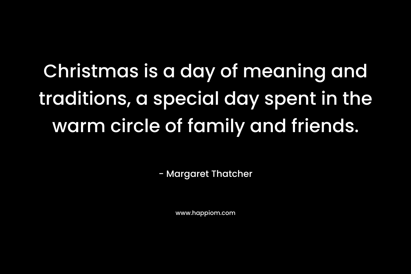 Christmas is a day of meaning and traditions, a special day spent in the warm circle of family and friends. – Margaret Thatcher