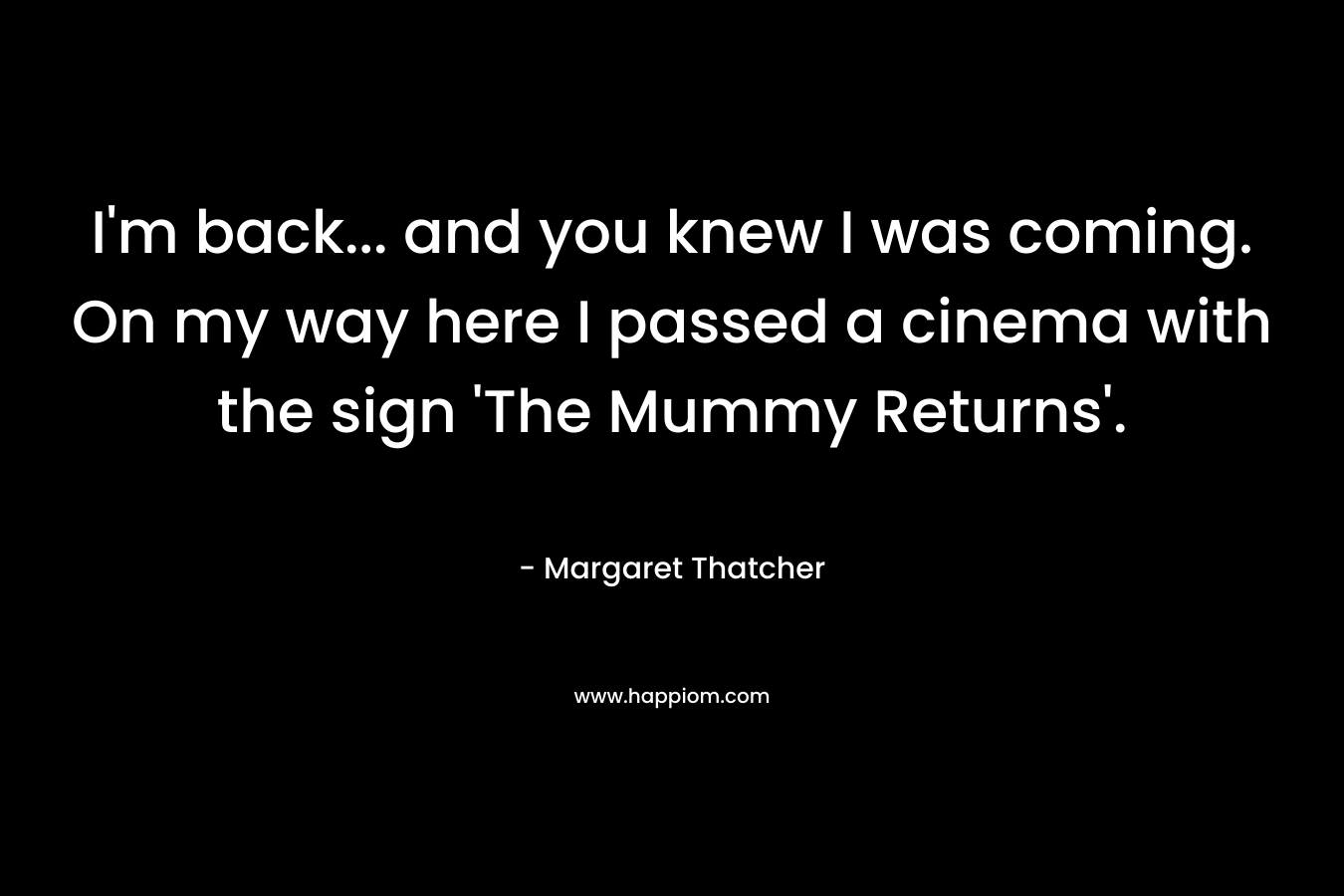 I’m back… and you knew I was coming. On my way here I passed a cinema with the sign ‘The Mummy Returns’. – Margaret Thatcher