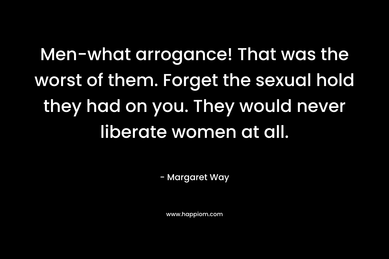 Men-what arrogance! That was the worst of them. Forget the sexual hold they had on you. They would never liberate women at all. – Margaret Way