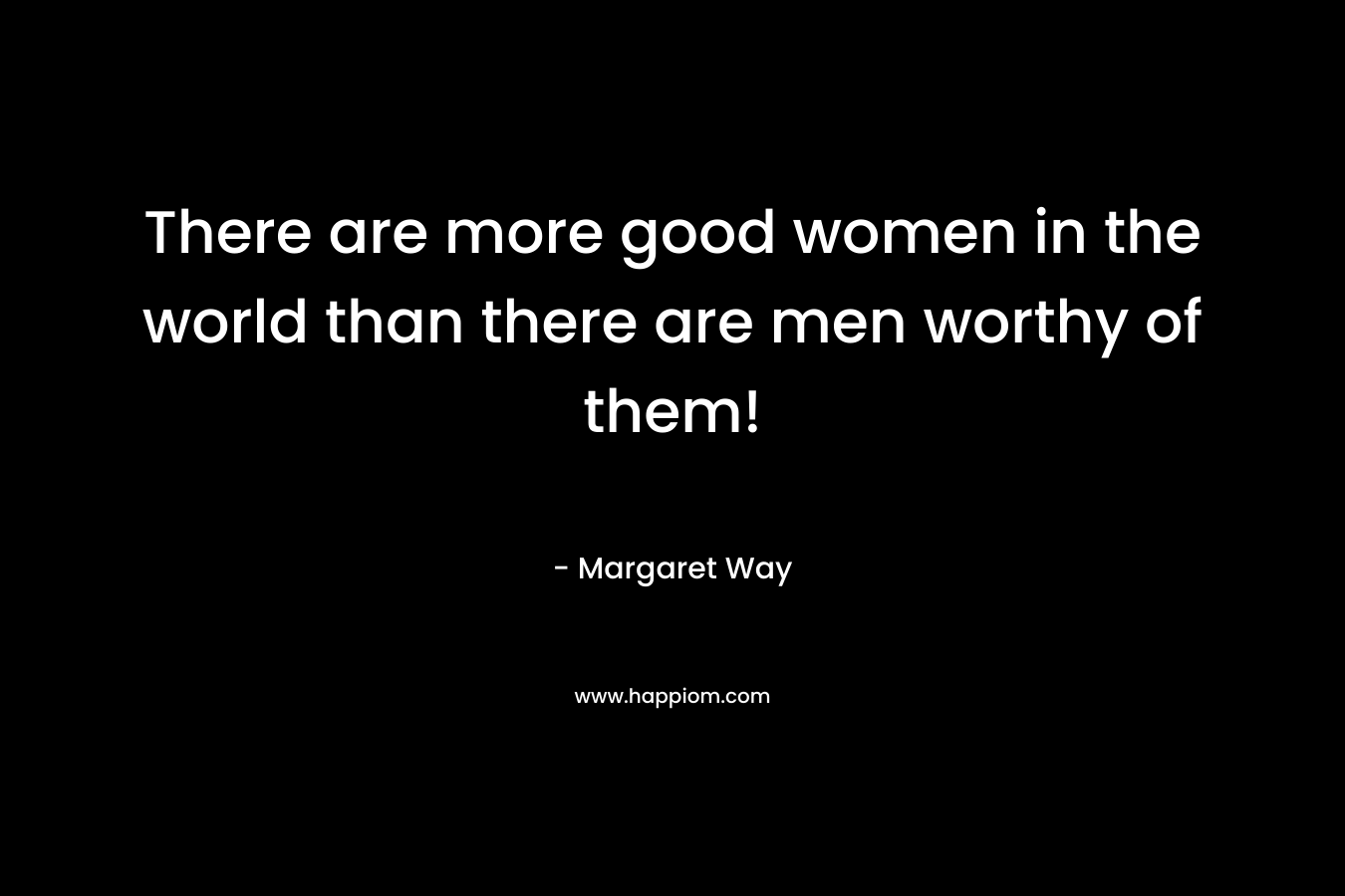 There are more good women in the world than there are men worthy of them!