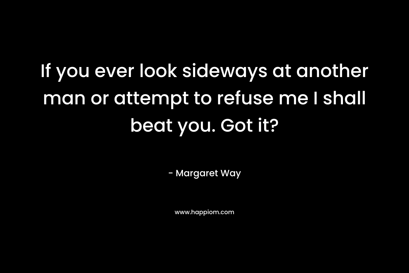 If you ever look sideways at another man or attempt to refuse me I shall beat you. Got it? – Margaret Way
