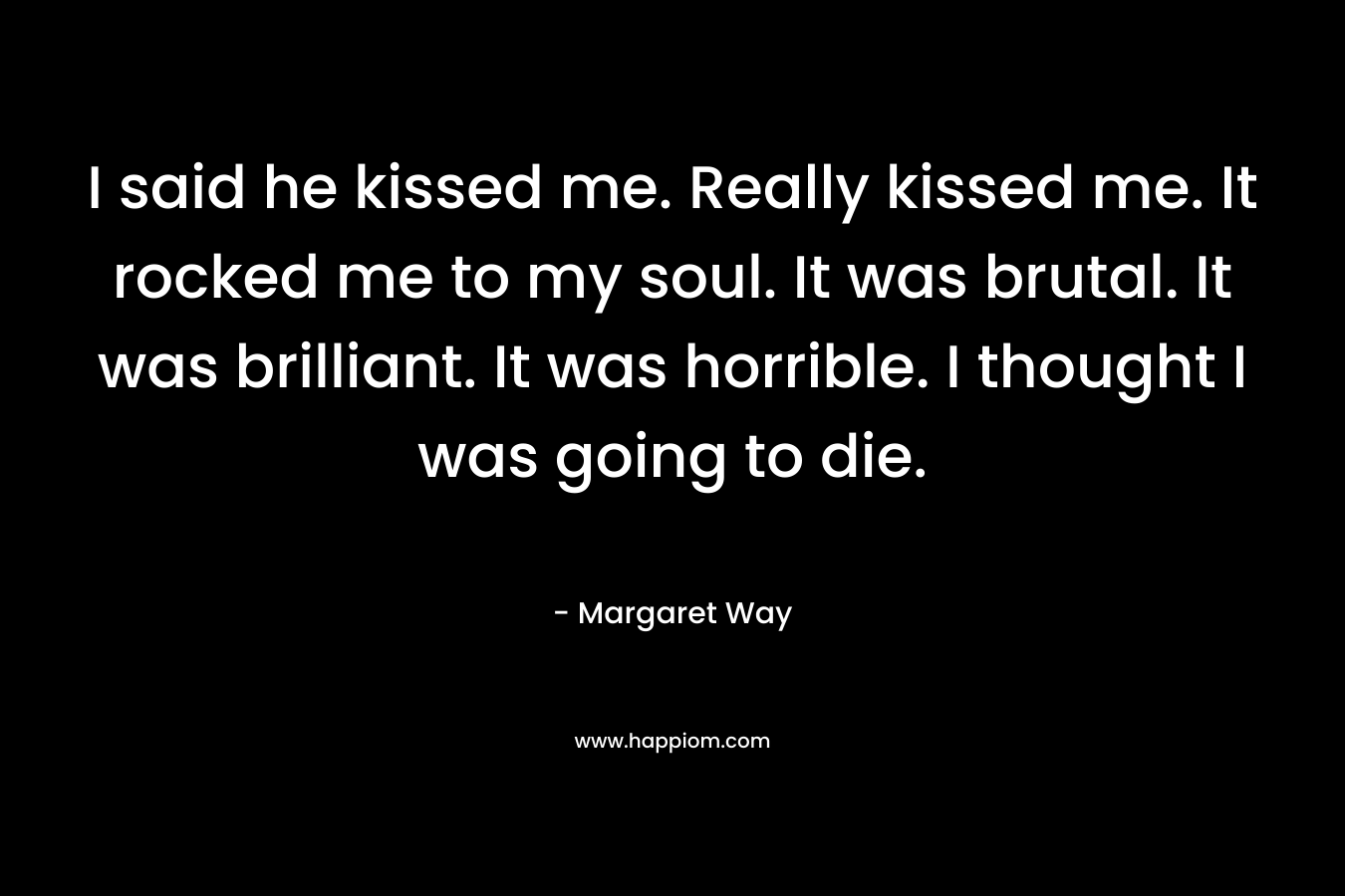 I said he kissed me. Really kissed me. It rocked me to my soul. It was brutal. It was brilliant. It was horrible. I thought I was going to die. – Margaret Way