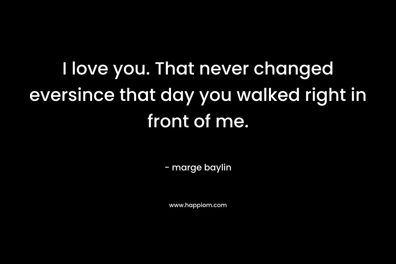 I love you. That never changed eversince that day you walked right in front of me.