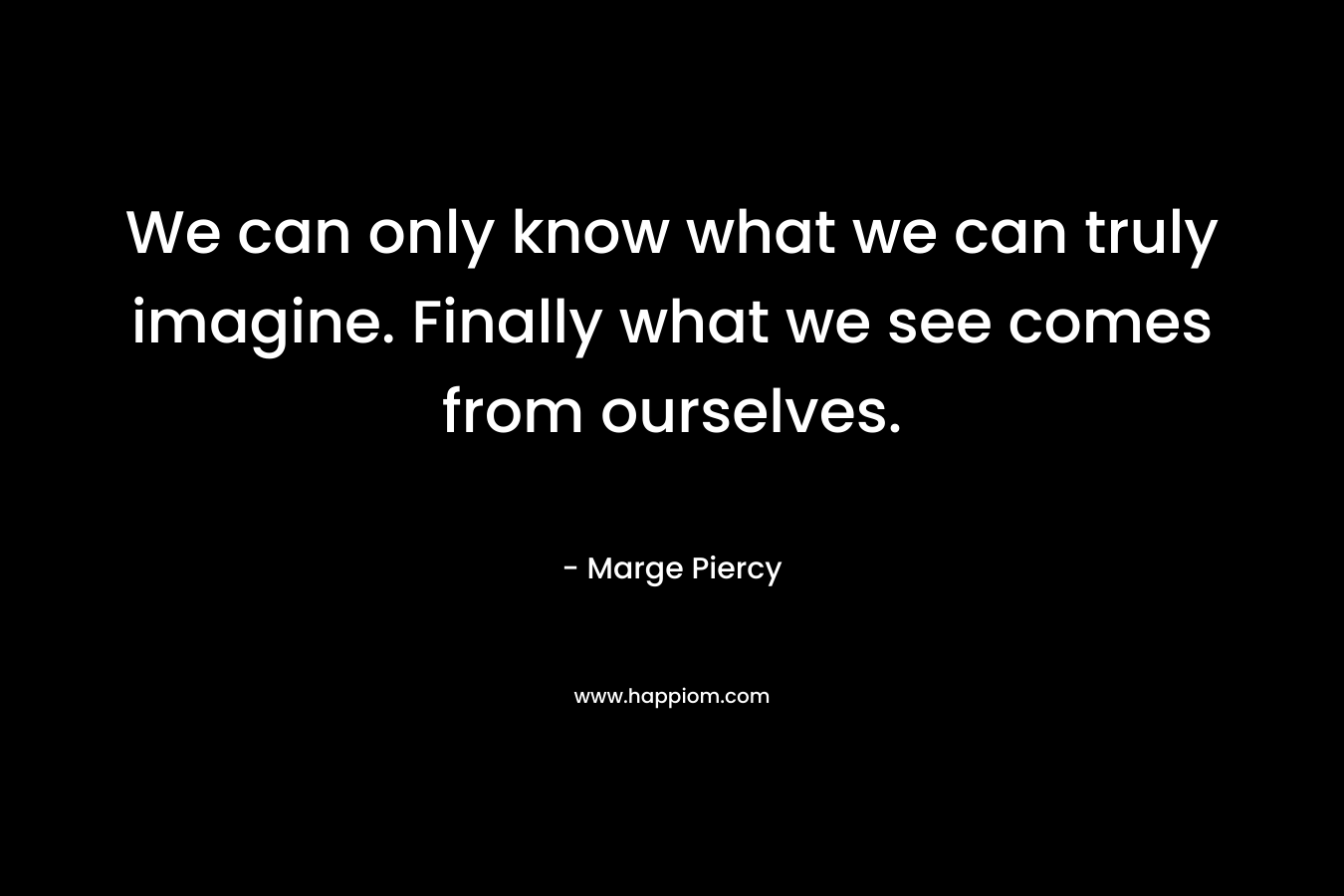 We can only know what we can truly imagine. Finally what we see comes from ourselves.