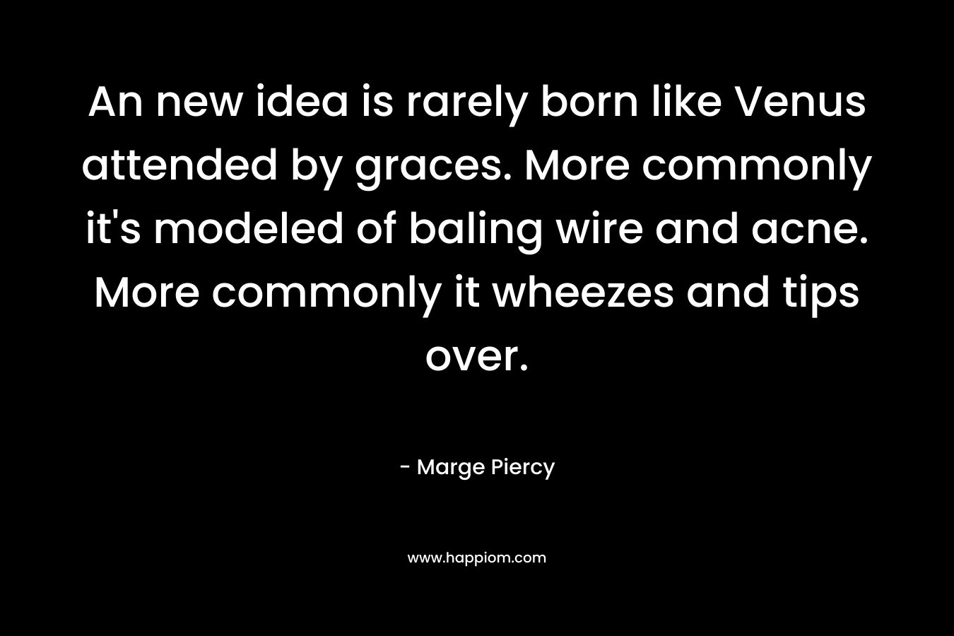 An new idea is rarely born like Venus attended by graces. More commonly it’s modeled of baling wire and acne. More commonly it wheezes and tips over. – Marge Piercy