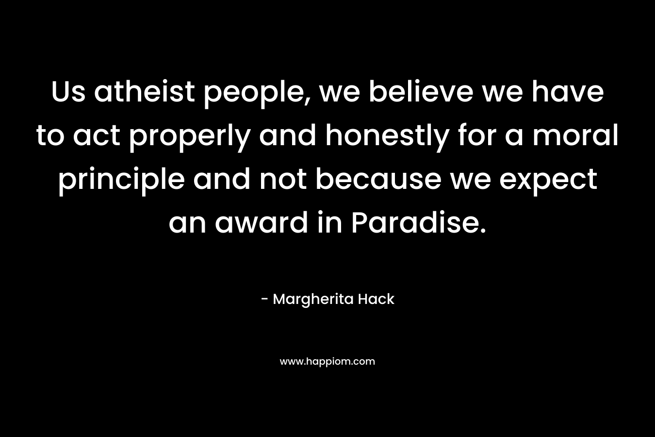 Us atheist people, we believe we have to act properly and honestly for a moral principle and not because we expect an award in Paradise. – Margherita Hack
