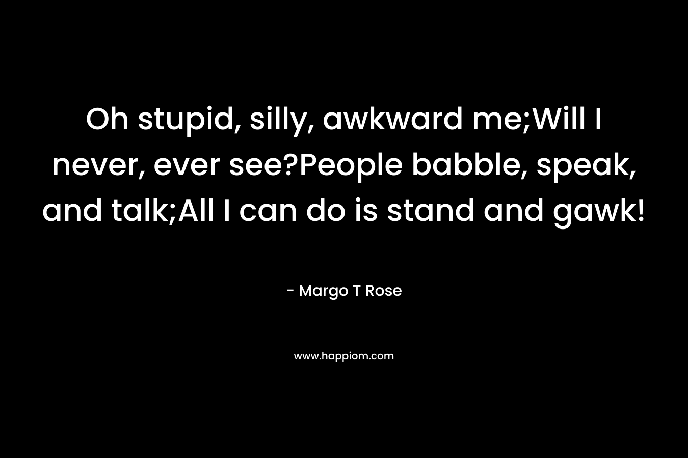 Oh stupid, silly, awkward me;Will I never, ever see?People babble, speak, and talk;All I can do is stand and gawk! – Margo T Rose