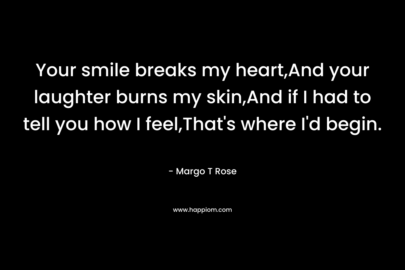 Your smile breaks my heart,And your laughter burns my skin,And if I had to tell you how I feel,That’s where I’d begin. – Margo T Rose
