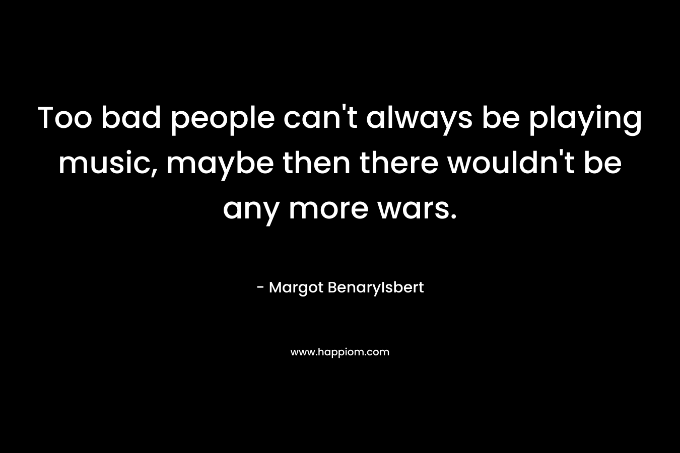 Too bad people can’t always be playing music, maybe then there wouldn’t be any more wars. – Margot BenaryIsbert