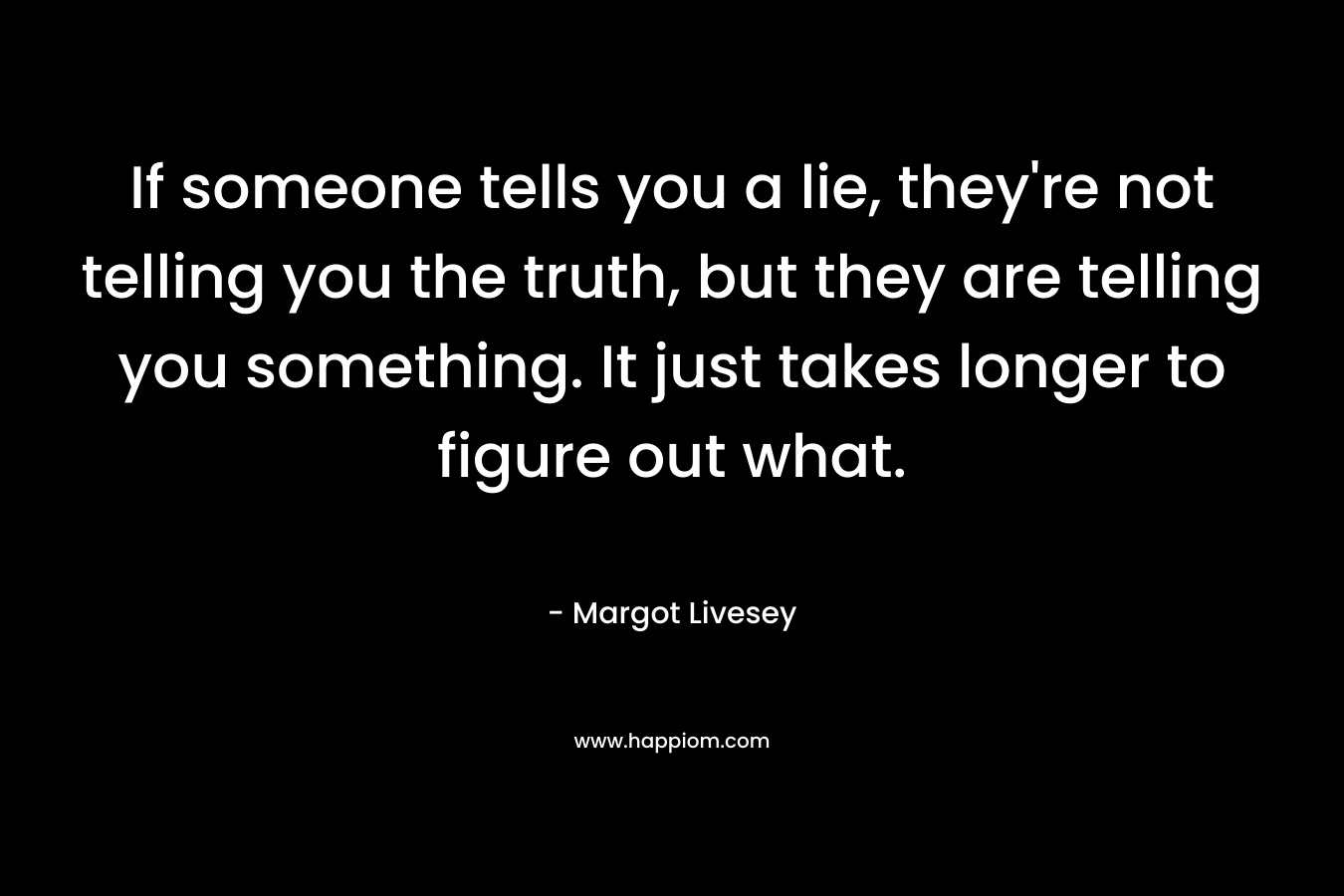 If someone tells you a lie, they're not telling you the truth, but they are telling you something. It just takes longer to figure out what.