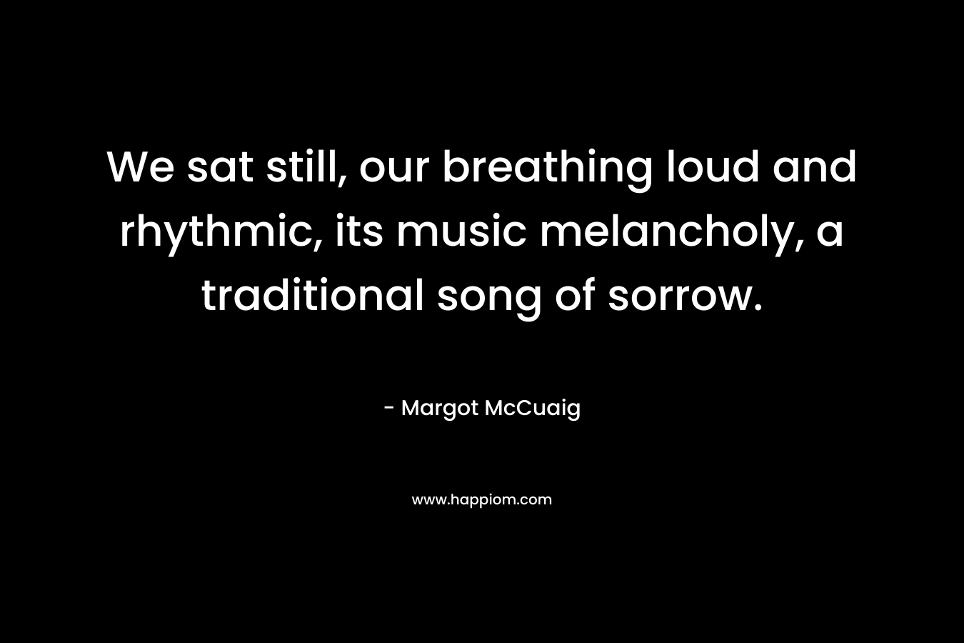 We sat still, our breathing loud and rhythmic, its music melancholy, a traditional song of sorrow. – Margot McCuaig