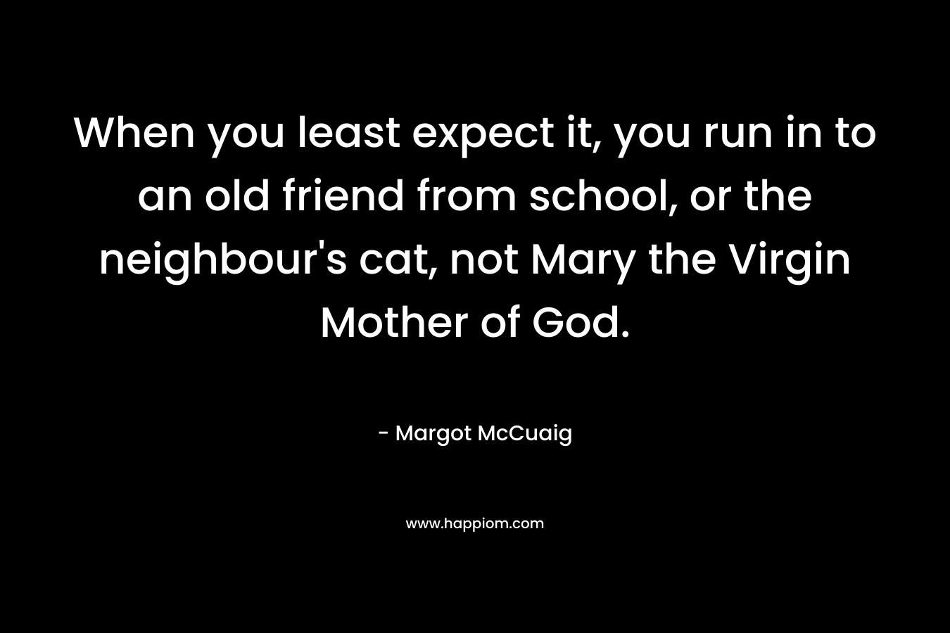 When you least expect it, you run in to an old friend from school, or the neighbour’s cat, not Mary the Virgin Mother of God. – Margot McCuaig