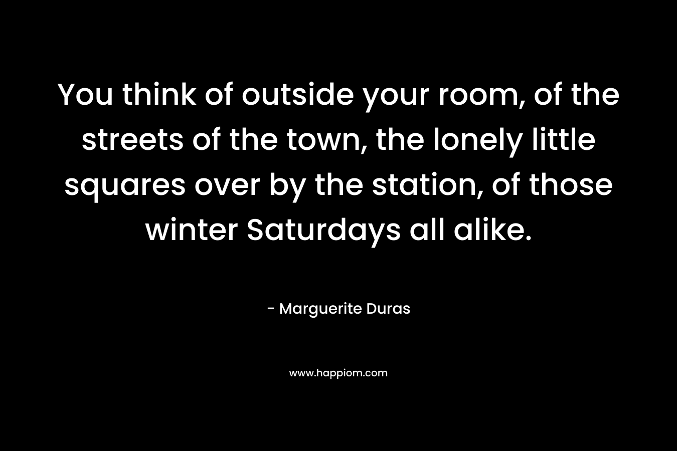 You think of outside your room, of the streets of the town, the lonely little squares over by the station, of those winter Saturdays all alike.