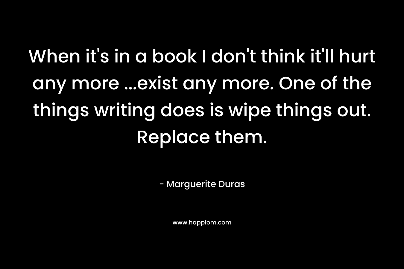 When it’s in a book I don’t think it’ll hurt any more …exist any more. One of the things writing does is wipe things out. Replace them. – Marguerite Duras