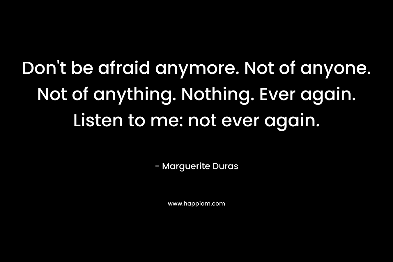 Don't be afraid anymore. Not of anyone. Not of anything. Nothing. Ever again. Listen to me: not ever again.